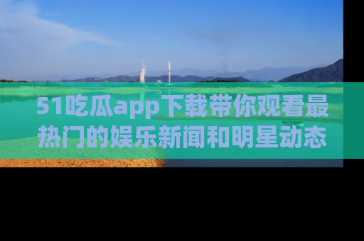 51吃瓜app下载带你观看最热门的娱乐新闻和明星动态