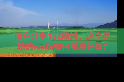 用户分享17c黑料，这个网站的ios版如何引发热议？