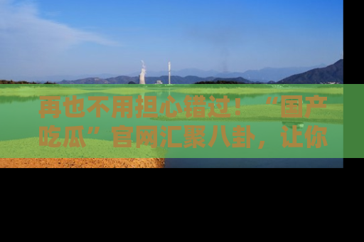 再也不用担心错过！“国产吃瓜”官网汇聚八卦，让你随时随地吃瓜。