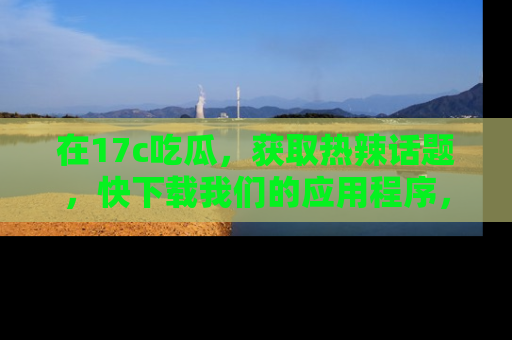在17c吃瓜，获取热辣话题，快下载我们的应用程序，地址轻松找到！