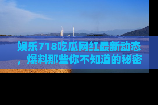 娱乐718吃瓜网红最新动态，爆料那些你不知道的秘密！