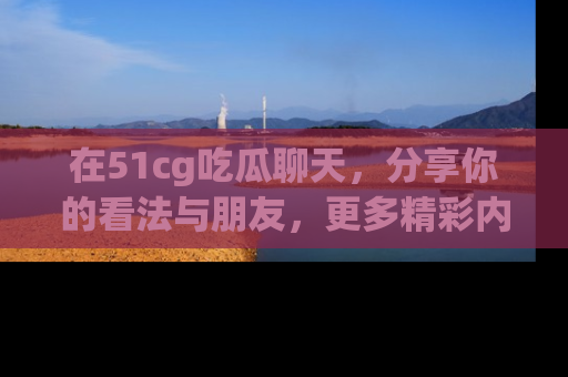 在51cg吃瓜聊天，分享你的看法与朋友，更多精彩内容请浏览网址www.51cg.com！