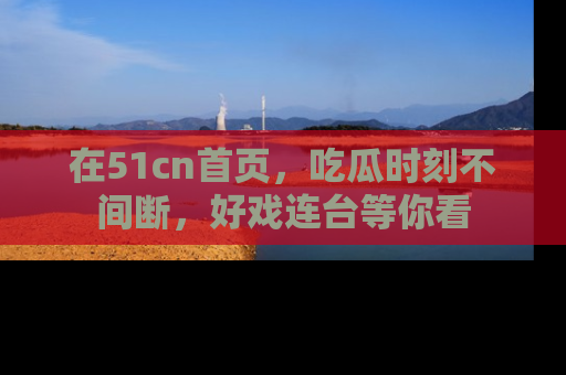 在51cn首页，吃瓜时刻不间断，好戏连台等你看