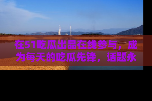 在51吃瓜出品在线参与，成为每天的吃瓜先锋，话题永不落幕！