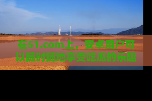 在51.com上，安卓用户可以随时随地享受吃瓜的乐趣！