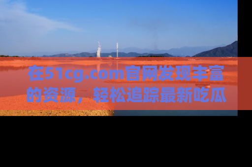 在51cg.com官网发现丰富的资源，轻松追踪最新吃瓜热点