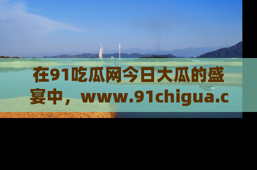 在91吃瓜网今日大瓜的盛宴中，www.91chigua.com带你领略每个让人咋舌的精彩故事！