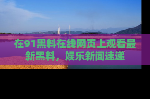 在91黑料在线网页上观看最新黑料，娱乐新闻速递