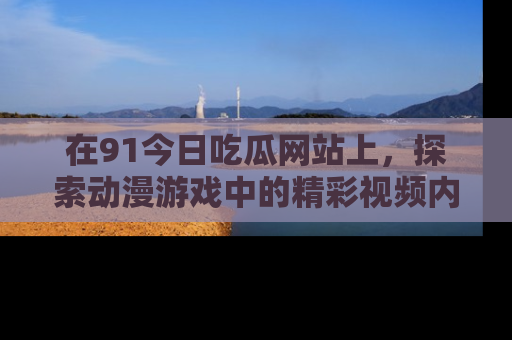 在91今日吃瓜网站上,探索动漫游戏中的精彩视频内容