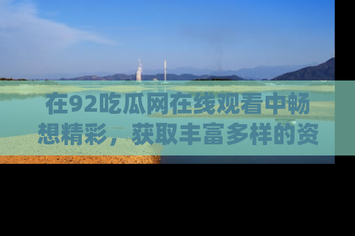 在92吃瓜网在线观看中畅想精彩,获取丰富多样的资源和app功能