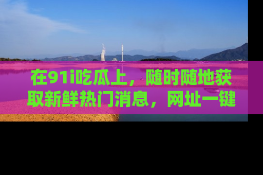 在91i吃瓜上，随时随地获取新鲜热门消息，网址一键直达！