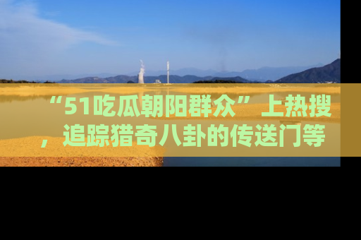 “51吃瓜朝阳群众”上热搜,追踪猎奇八卦的传送门等你点击!
