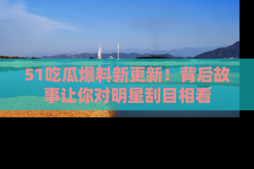 51吃瓜爆料新更新!背后故事让你对明星刮目相看