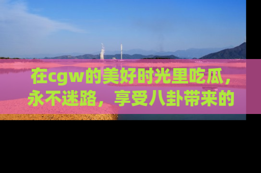 在cgw的美好时光里吃瓜,永不迷路,享受八卦带来的无限欢乐!