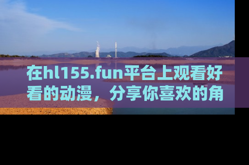 在hl155.fun平台上观看好看的动漫,分享你喜欢的角色和故事!