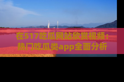 在517吃瓜网站欣赏视频:热门吃瓜类app全面分析