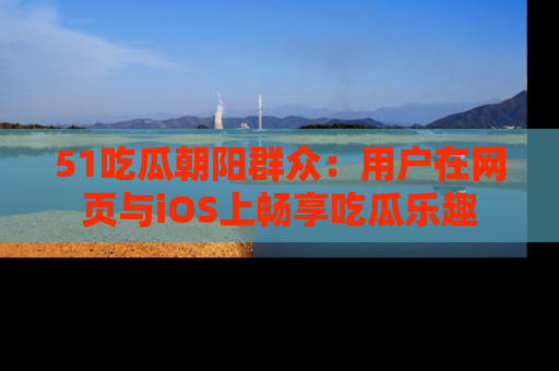51吃瓜朝阳群众:用户在网页与iOS上畅享吃瓜乐趣