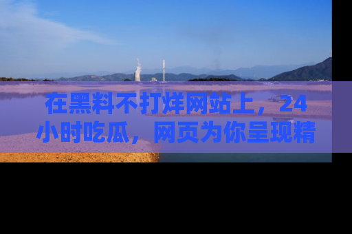 在黑料不打烊网站上,24小时吃瓜,网页为你呈现精彩内幕