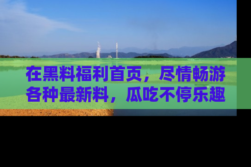 在黑料福利首页,尽情畅游各种最新料,瓜吃不停乐趣无穷!