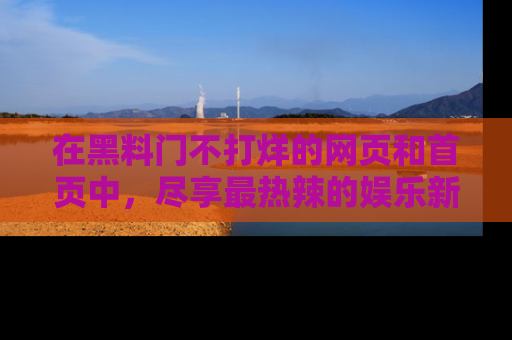在黑料门不打烊的网页和首页中,尽享最热辣的娱乐新闻与八卦,快来围观!