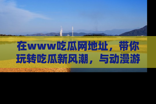 在www吃瓜网地址,带你玩转吃瓜新风潮,与动漫游戏角色共度精彩时光!
