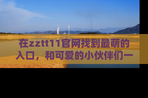 在zztt11官网找到最萌的入口,和可爱的小伙伴们一起吃瓜吧!