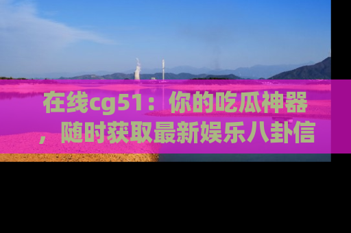 在线cg51:你的吃瓜神器,随时获取最新娱乐八卦信息。