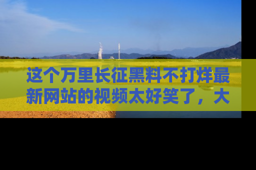 这个万里长征黑料不打烊最新网站的视频太好笑了,大家快来一起看吧!