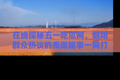 在线探秘五一吃瓜网，朝阳群众热议的奇闻趣事一网打尽