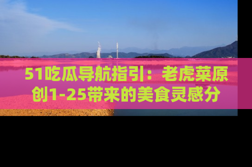 51吃瓜导航指引:老虎菜原创1-25带来的美食灵感分享