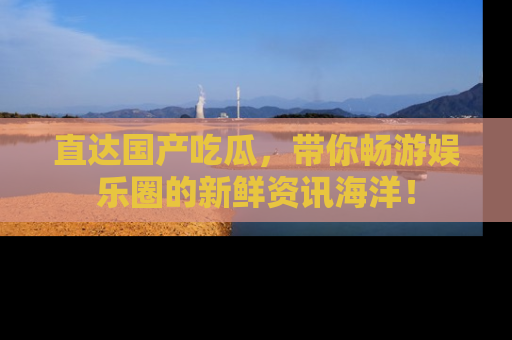 直达国产吃瓜,带你畅游娱乐圈的新鲜资讯海洋!
