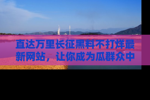 直达万里长征黑料不打烊最新网站,让你成为瓜群众中的资深吃瓜客!