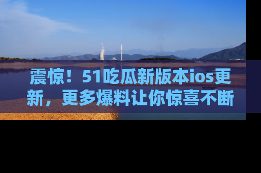 震惊!51吃瓜新版本ios更新,更多爆料让你惊喜不断,赶快来看吧!