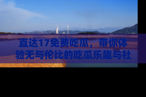 直达17免费吃瓜,带你体验无与伦比的吃瓜乐趣与社区互动