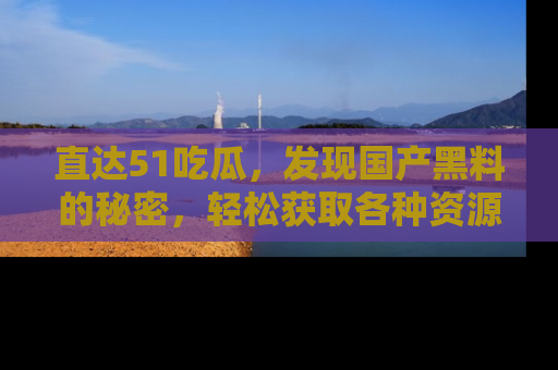 直达51吃瓜,发现国产黑料的秘密,轻松获取各种资源与资讯