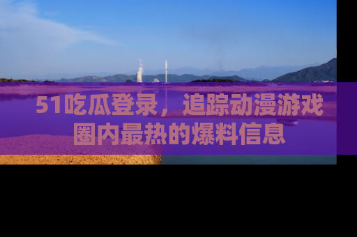 51吃瓜登录,追踪动漫游戏圈内最热的爆料信息