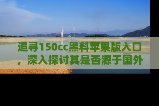 追寻150cc黑料苹果版入口,深入探讨其是否源于国外的传闻