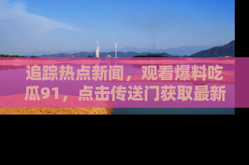 追踪热点新闻,观看爆料吃瓜91,点击传送门获取最新更新!