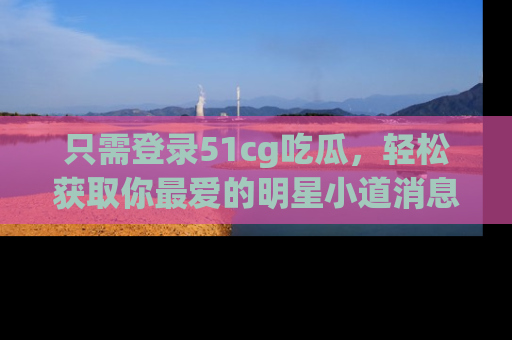 只需登录51cg吃瓜,轻松获取你最爱的明星小道消息!