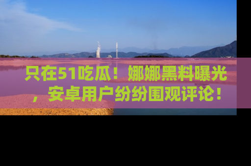 只在51吃瓜!娜娜黑料曝光,安卓用户纷纷围观评论!