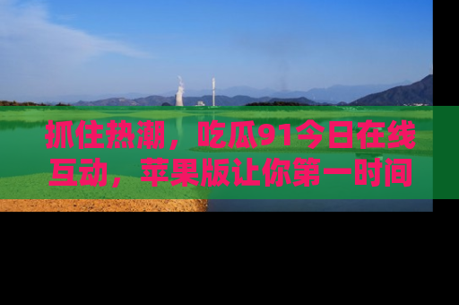 抓住热潮,吃瓜91今日在线互动,苹果版让你第一时间掌握信息!