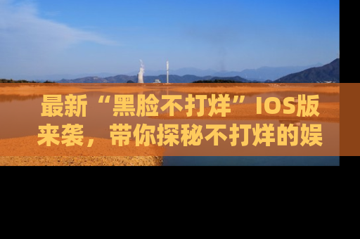 最新“黑脸不打烊”IOS版来袭，带你探秘不打烊的娱乐世界！
