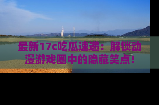 最新17c吃瓜速递：解锁动漫游戏圈中的隐藏笑点！