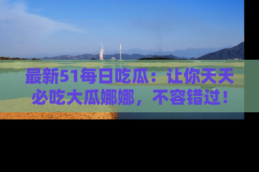 最新51每日吃瓜:让你天天必吃大瓜娜娜,不容错过!