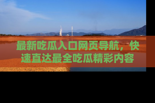 最新吃瓜入口网页导航,快速直达最全吃瓜精彩内容