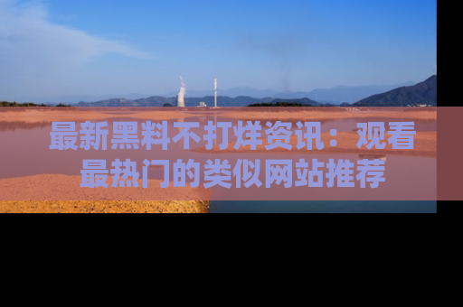 最新黑料不打烊资讯:观看最热门的类似网站推荐