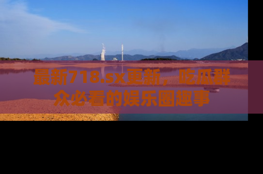 最新718.sx更新,吃瓜群众必看的娱乐圈趣事