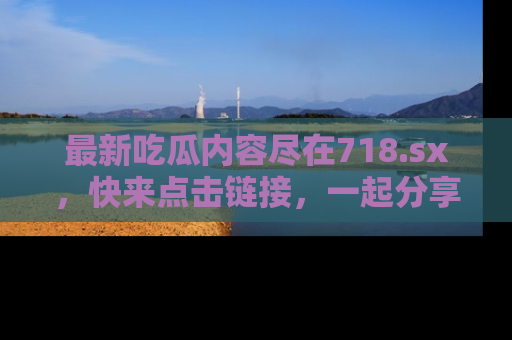 最新吃瓜内容尽在718.sx,快来点击链接,一起分享那些精彩瞬间!