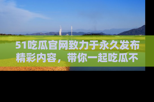 51吃瓜官网致力于永久发布精彩内容,带你一起吃瓜不停歇!
