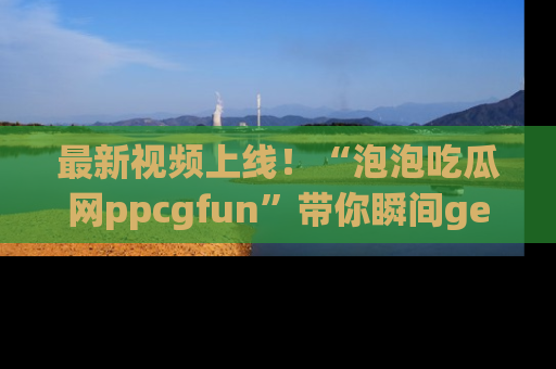 最新视频上线!“泡泡吃瓜网ppcgfun”带你瞬间get吃瓜圈的秘密